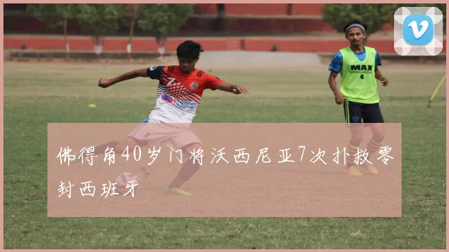 佛得角40岁门将沃西尼亚7次扑救零封西班牙